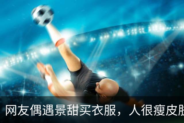 网友偶遇景甜买衣服，人很瘦皮肤很白，大明星确实和普通人不一样